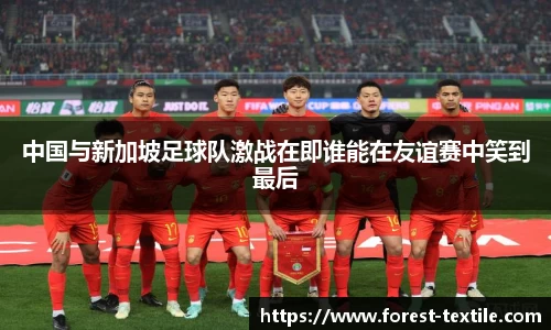 中国与新加坡足球队激战在即谁能在友谊赛中笑到最后